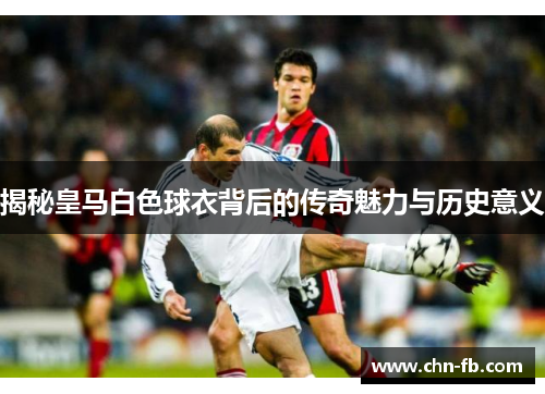 揭秘皇马白色球衣背后的传奇魅力与历史意义
