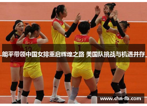朗平带领中国女排重启辉煌之路 美国队挑战与机遇并存