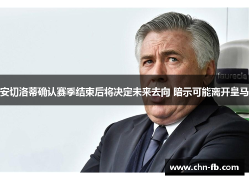 安切洛蒂确认赛季结束后将决定未来去向 暗示可能离开皇马