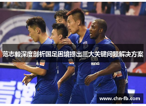 范志毅深度剖析国足困境提出三大关键问题解决方案