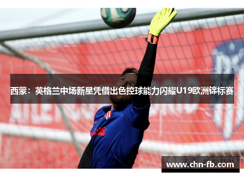 西蒙：英格兰中场新星凭借出色控球能力闪耀U19欧洲锦标赛