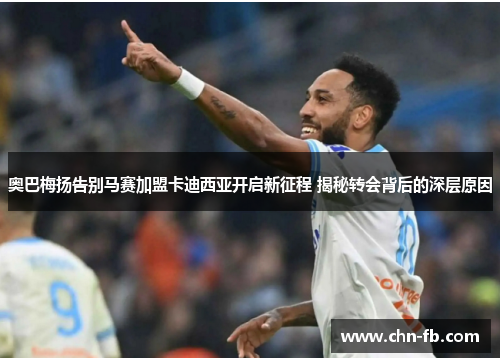 奥巴梅扬告别马赛加盟卡迪西亚开启新征程 揭秘转会背后的深层原因