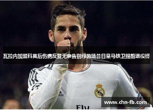 瓦拉内加盟科莫后伤病反复无奈告别绿茵场昔日皇马铁卫提前退役终