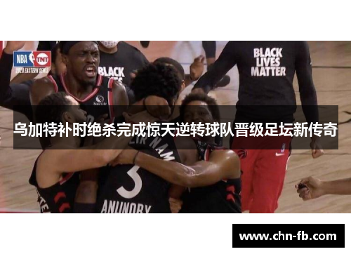 乌加特补时绝杀完成惊天逆转球队晋级足坛新传奇