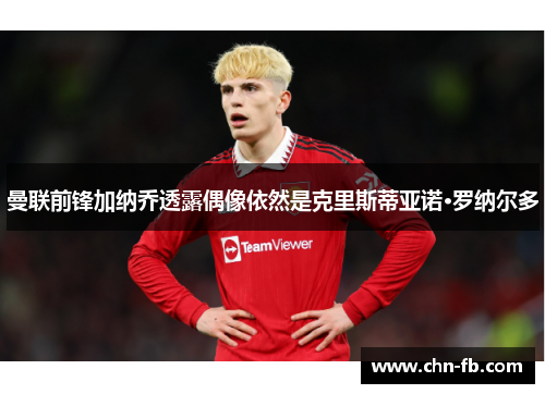 曼联前锋加纳乔透露偶像依然是克里斯蒂亚诺·罗纳尔多